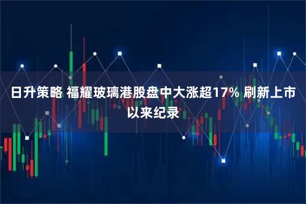 日升策略 福耀玻璃港股盘中大涨超17% 刷新上市以来纪录