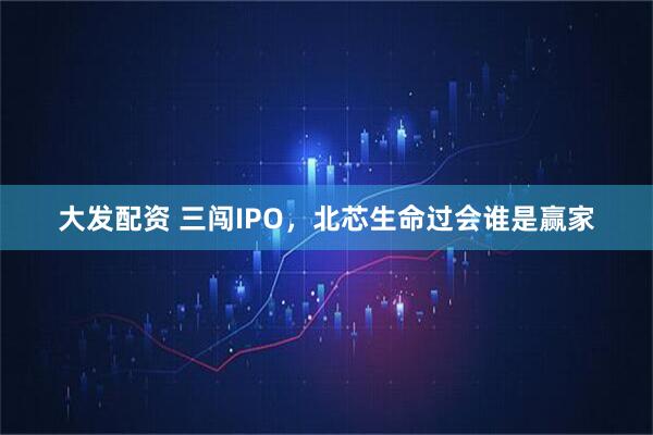 大发配资 三闯IPO,北芯生命过会谁是赢家