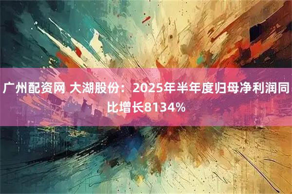 广州配资网 大湖股份：2025年半年度归母净利润同比增长8134%