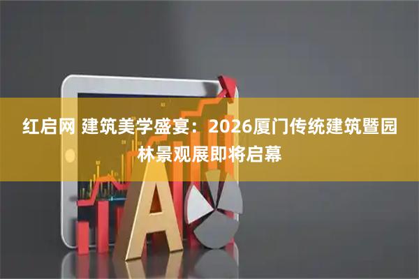 红启网 建筑美学盛宴：2026厦门传统建筑暨园林景观展即将启幕