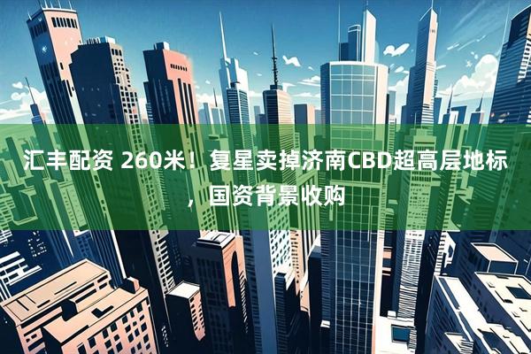 汇丰配资 260米！复星卖掉济南CBD超高层地标，国资背景收购