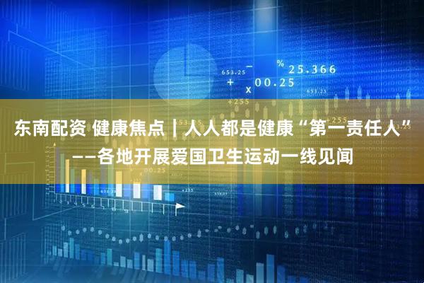 东南配资 健康焦点｜人人都是健康“第一责任人”——各地开展爱国卫生运动一线见闻
