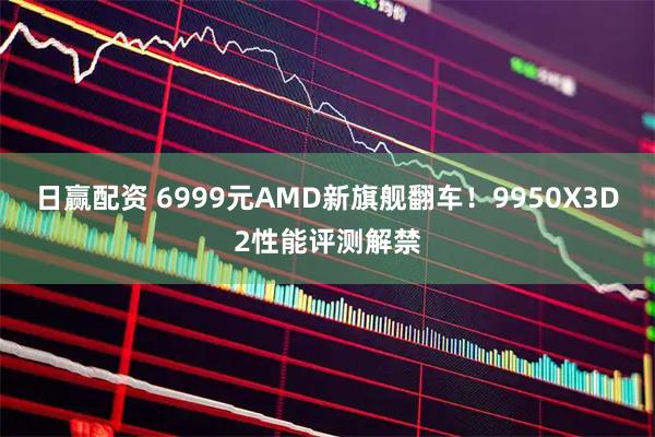日赢配资 6999元AMD新旗舰翻车！9950X3D2性能评测解禁