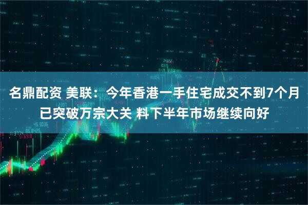 名鼎配资 美联：今年香港一手住宅成交不到7个月已突破万宗大关 料下半年市场继续向好