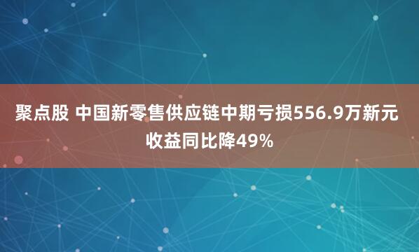 聚点股 中国新零售供应链中期亏损556.9万新元 收益同比降49%