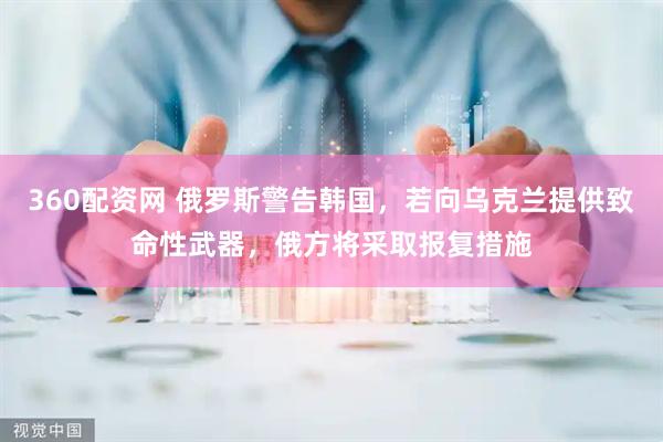 360配资网 俄罗斯警告韩国,若向乌克兰提供致命性武器,俄方将采取报复措施