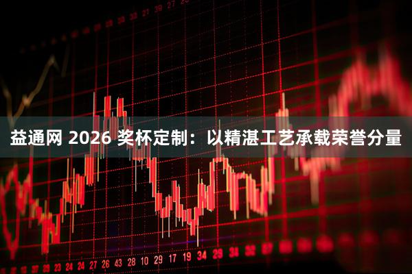 益通网 2026 奖杯定制：以精湛工艺承载荣誉分量
