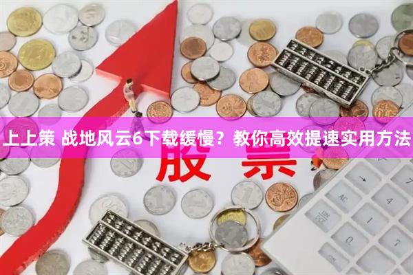 上上策 战地风云6下载缓慢？教你高效提速实用方法