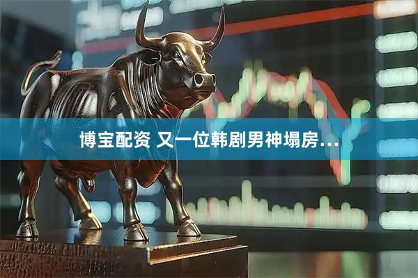 博宝配资 又一位韩剧男神塌房…