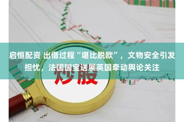 启恒配资 出借过程“堪比脱欧”，文物安全引发担忧，法国国宝送展英国牵动舆论关注