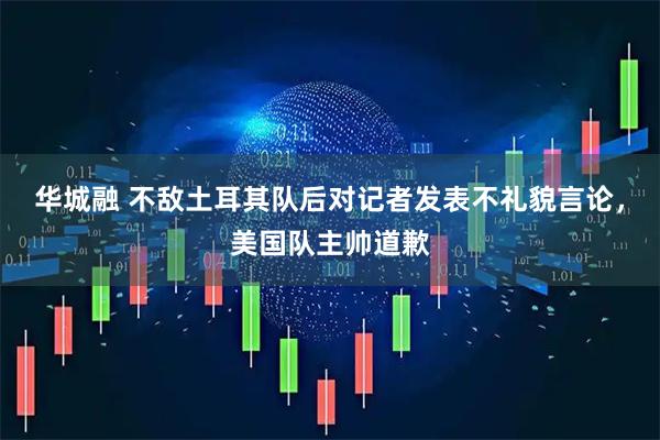 华城融 不敌土耳其队后对记者发表不礼貌言论，美国队主帅道歉
