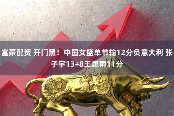 富豪配资 开门黑！中国女篮单节输12分负意大利 张子宇13+8王思雨11分