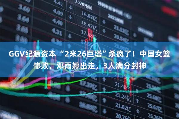 GGV纪源资本 “2米26巨塔”杀疯了！中国女篮惨败，邓雨婷出走，3人满分封神