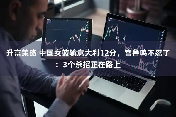 升富策略 中国女篮输意大利12分，宫鲁鸣不忍了：3个杀招正在路上