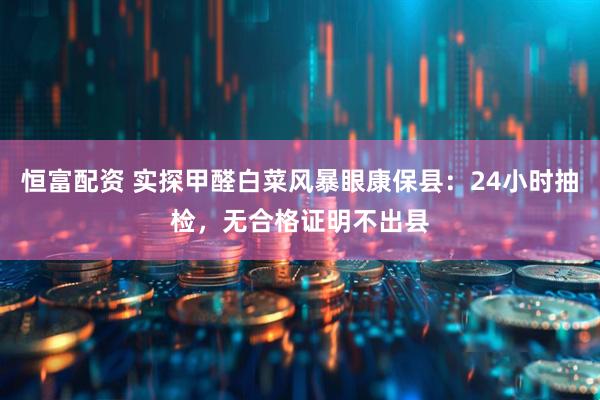 恒富配资 实探甲醛白菜风暴眼康保县：24小时抽检，无合格证明不出县