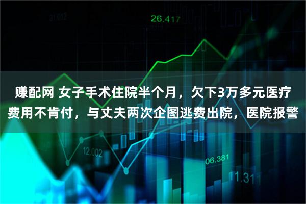 赚配网 女子手术住院半个月，欠下3万多元医疗费用不肯付，与丈夫两次企图逃费出院，医院报警