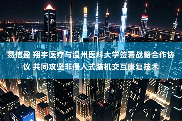 易信盈 翔宇医疗与温州医科大学签署战略合作协议 共同攻坚非侵入式脑机交互康复技术