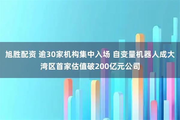 旭胜配资 逾30家机构集中入场 自变量机器人成大湾区首家估值破200亿元公司