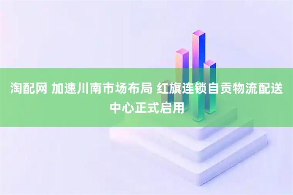 淘配网 加速川南市场布局 红旗连锁自贡物流配送中心正式启用